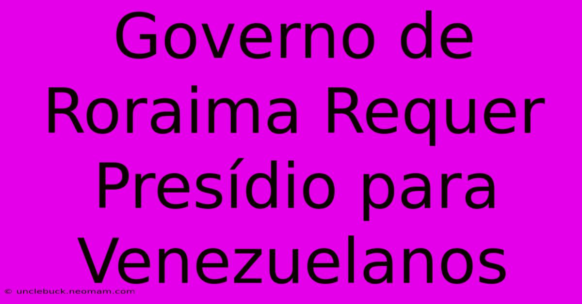 Governo De Roraima Requer Presídio Para Venezuelanos