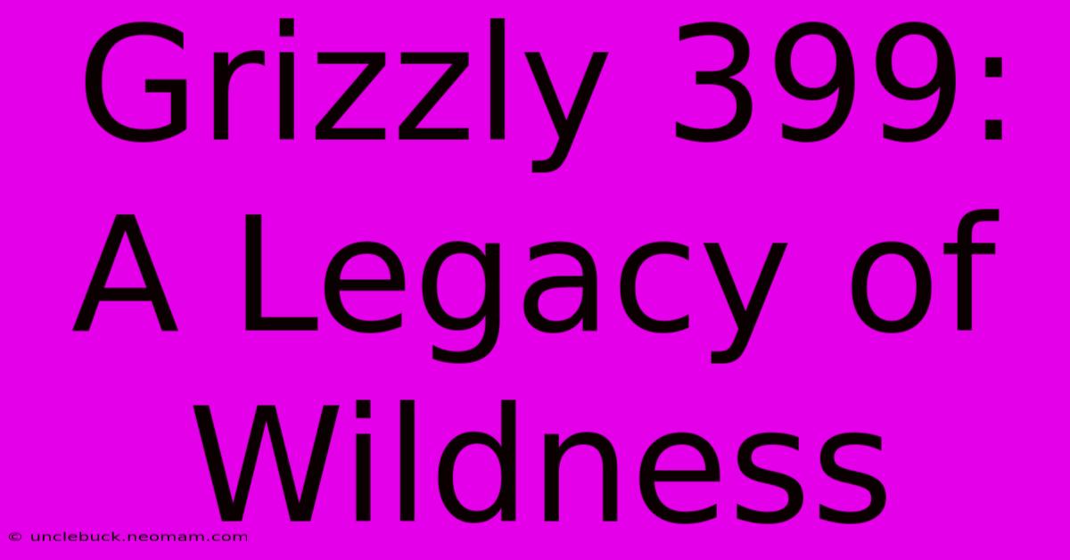 Grizzly 399: A Legacy Of Wildness 