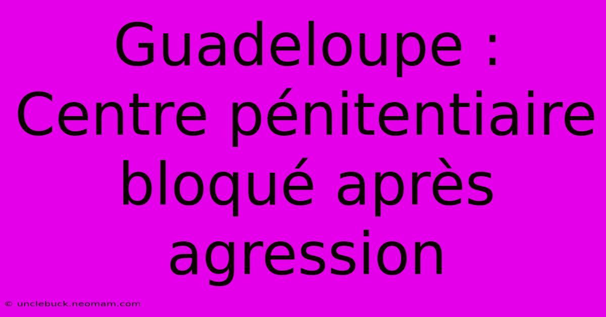 Guadeloupe : Centre Pénitentiaire Bloqué Après Agression