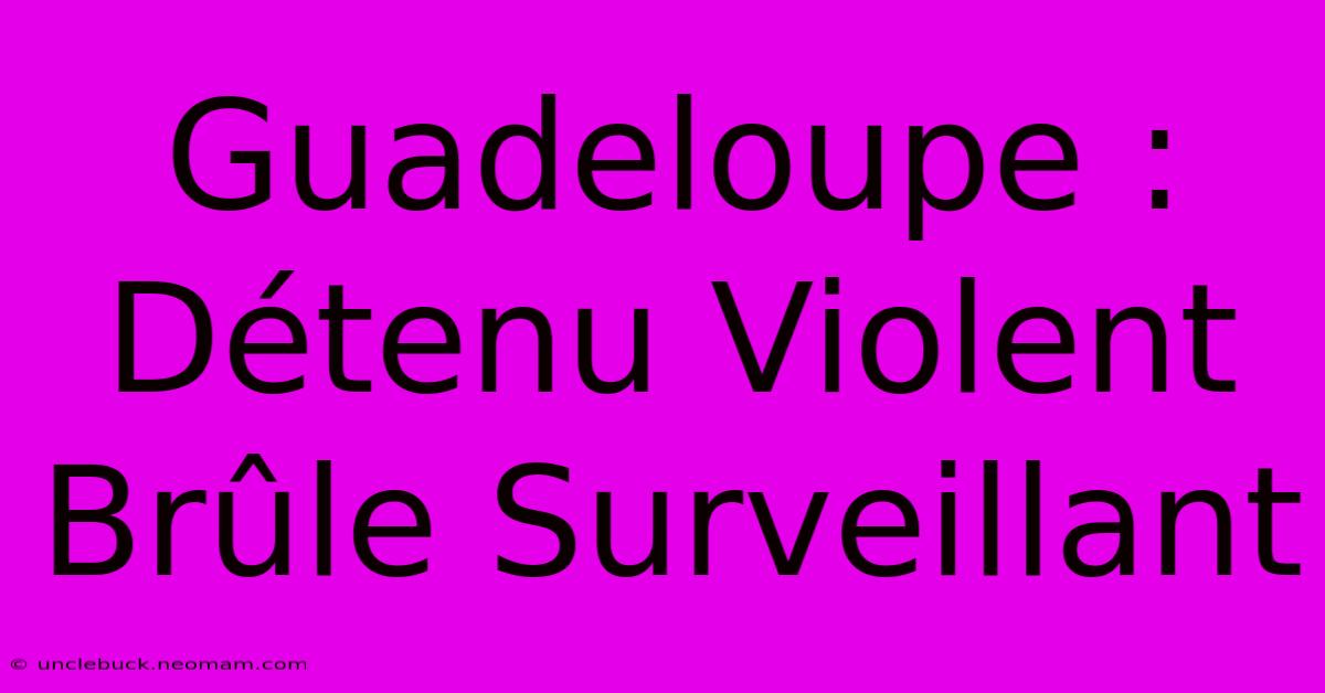 Guadeloupe : Détenu Violent Brûle Surveillant