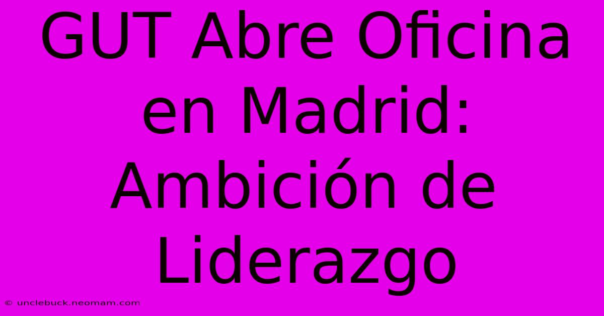 GUT Abre Oficina En Madrid: Ambición De Liderazgo