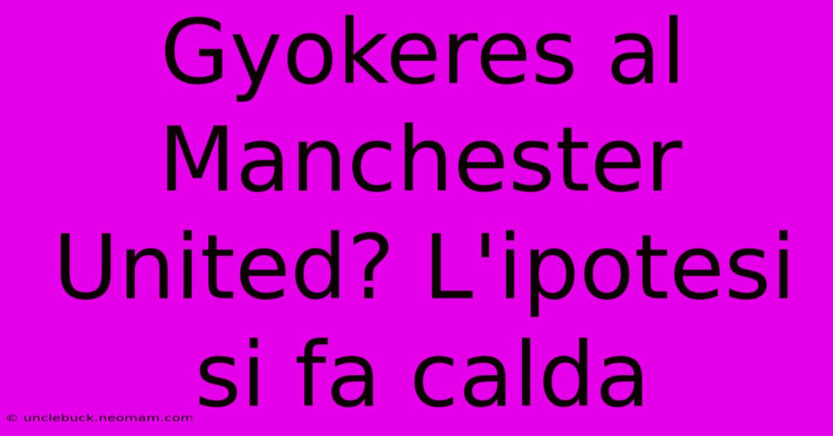 Gyokeres Al Manchester United? L'ipotesi Si Fa Calda