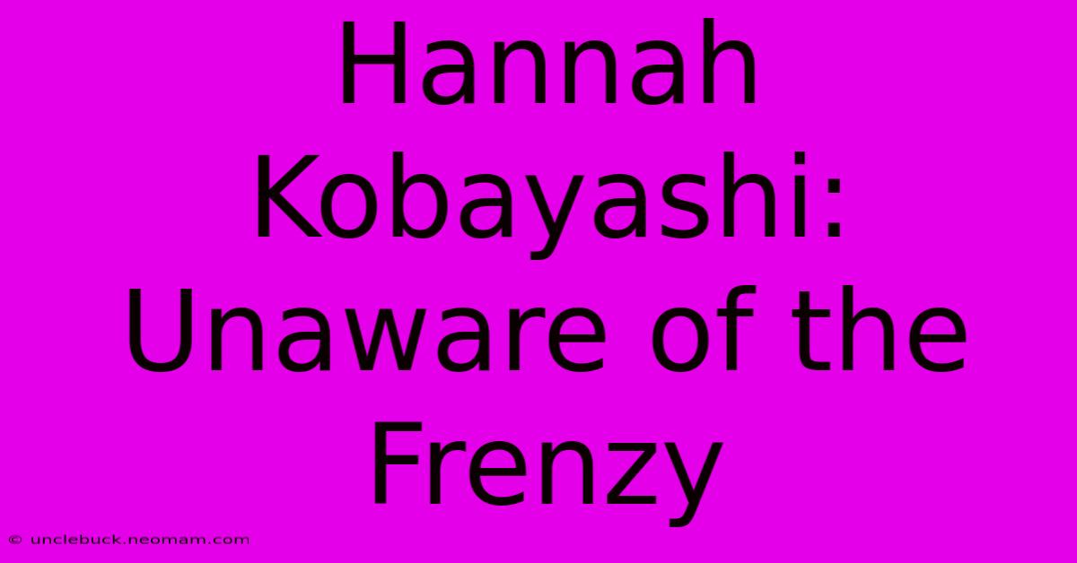 Hannah Kobayashi: Unaware Of The Frenzy