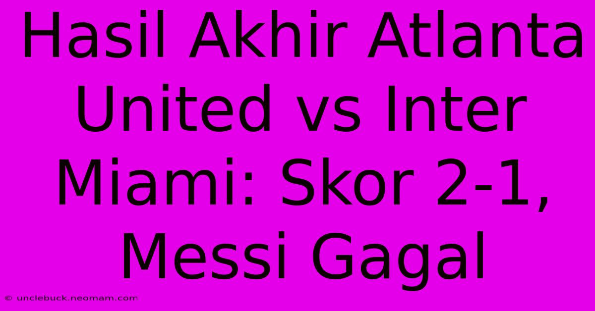 Hasil Akhir Atlanta United Vs Inter Miami: Skor 2-1, Messi Gagal