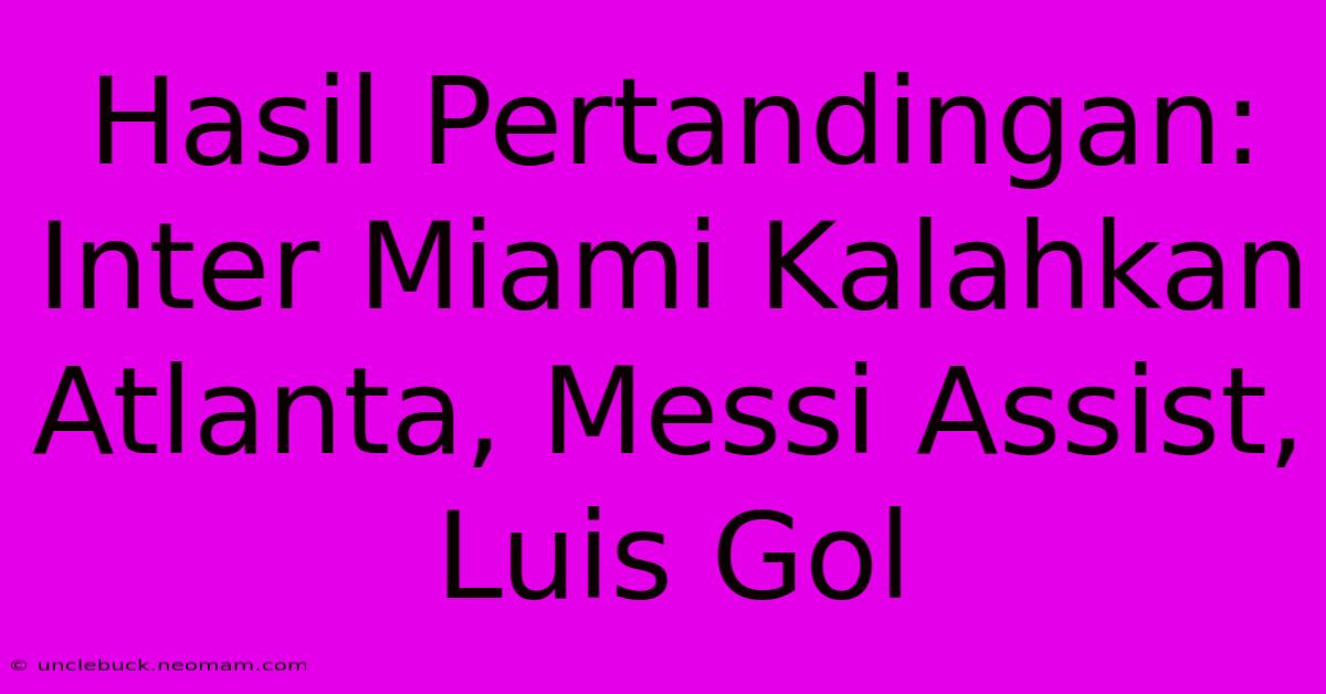 Hasil Pertandingan: Inter Miami Kalahkan Atlanta, Messi Assist, Luis Gol