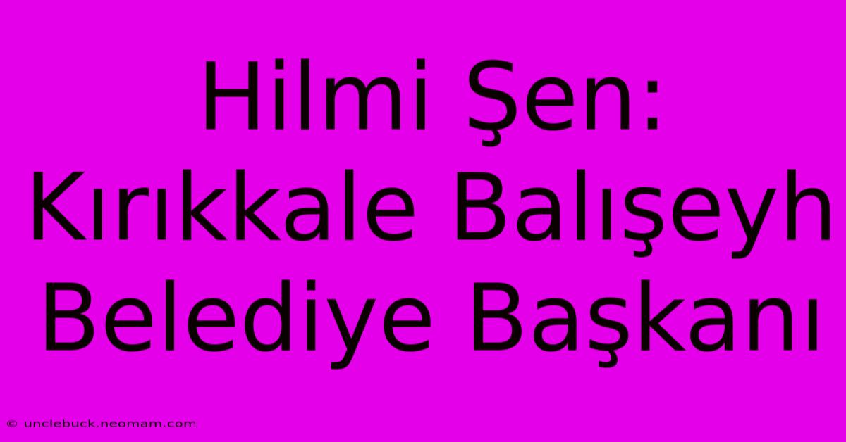 Hilmi Şen: Kırıkkale Balışeyh Belediye Başkanı