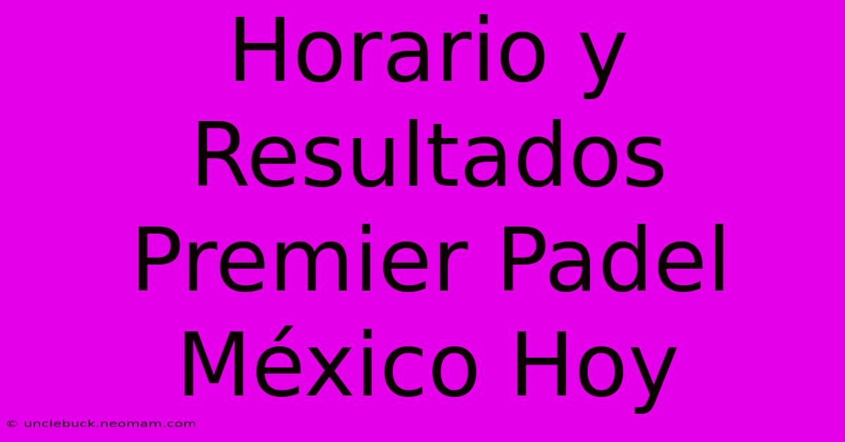 Horario Y Resultados Premier Padel México Hoy