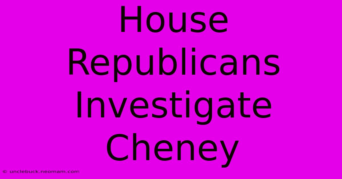 House Republicans Investigate Cheney