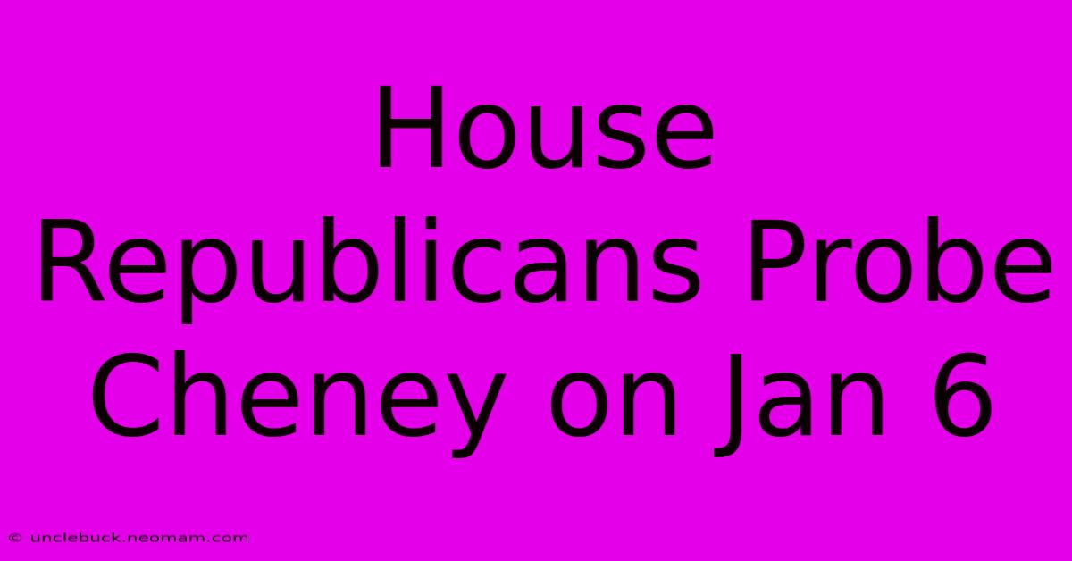 House Republicans Probe Cheney On Jan 6