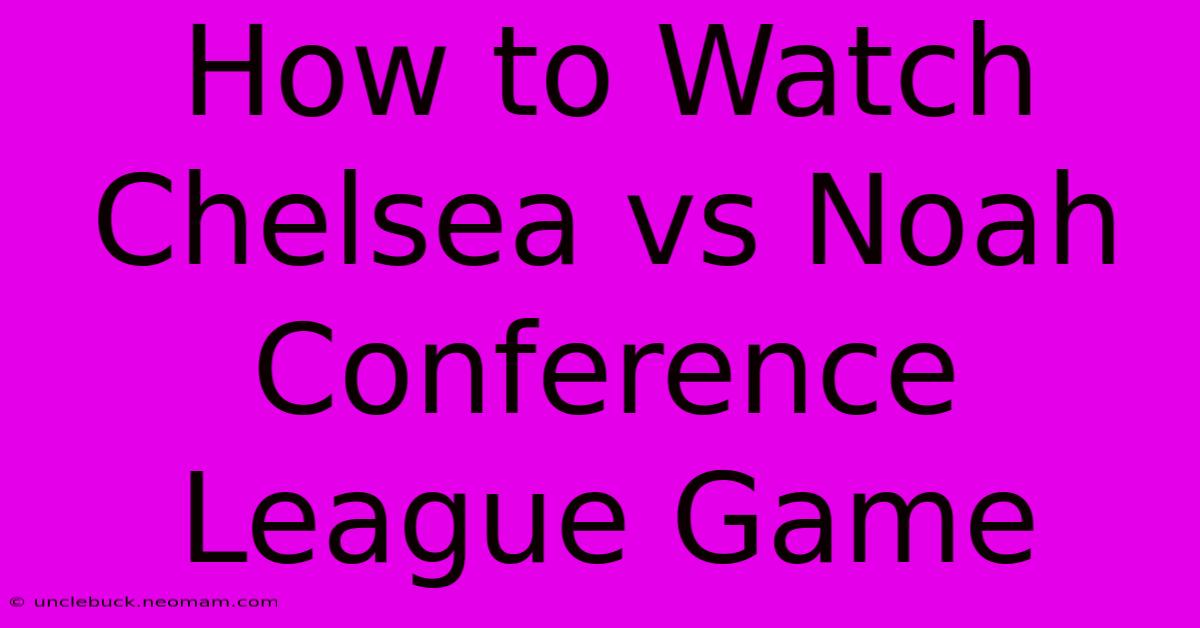 How To Watch Chelsea Vs Noah Conference League Game 