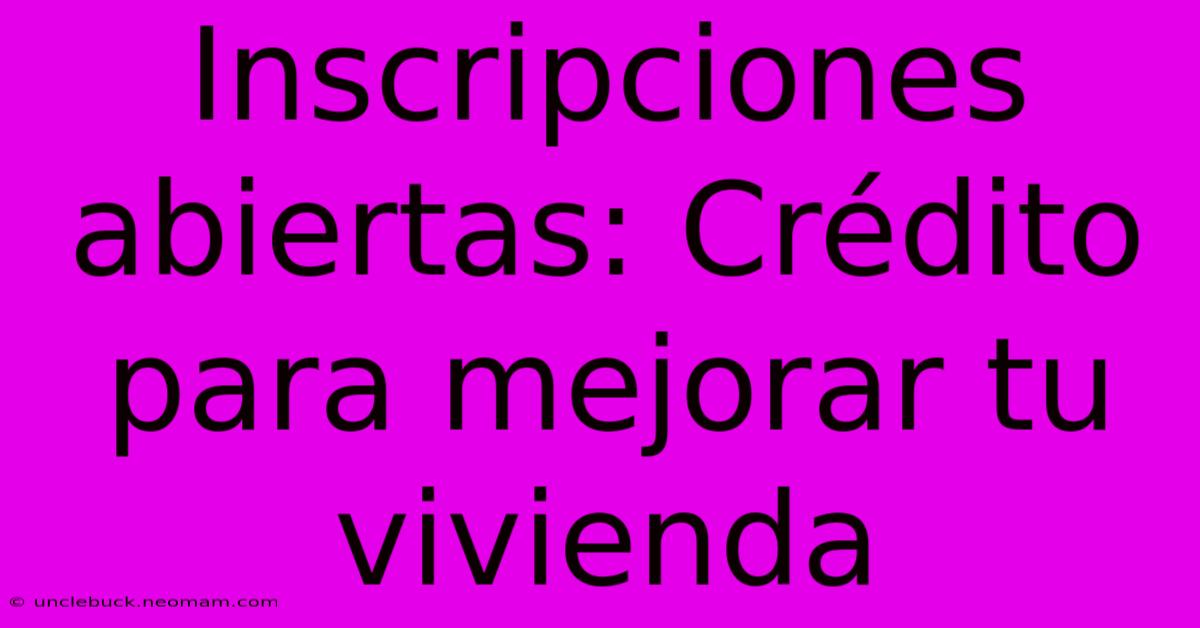 Inscripciones Abiertas: Crédito Para Mejorar Tu Vivienda 