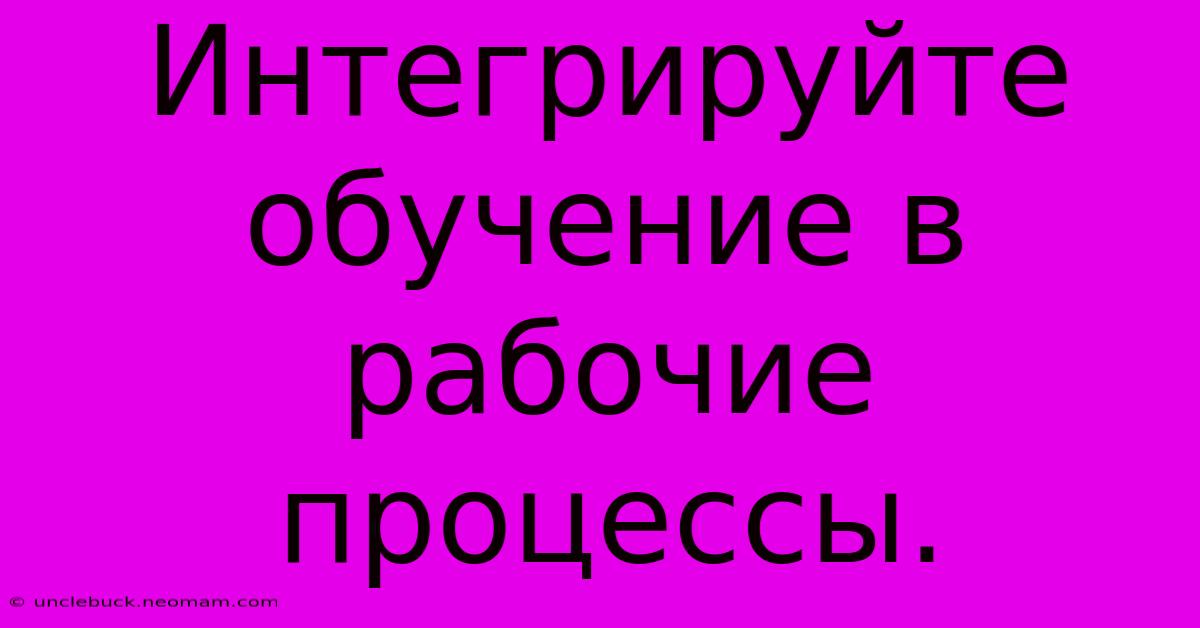 Интегрируйте Обучение В Рабочие Процессы.