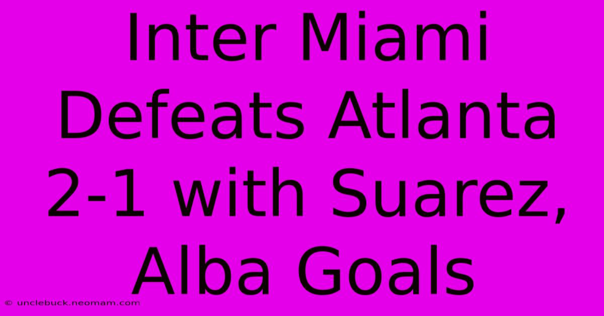 Inter Miami Defeats Atlanta 2-1 With Suarez, Alba Goals