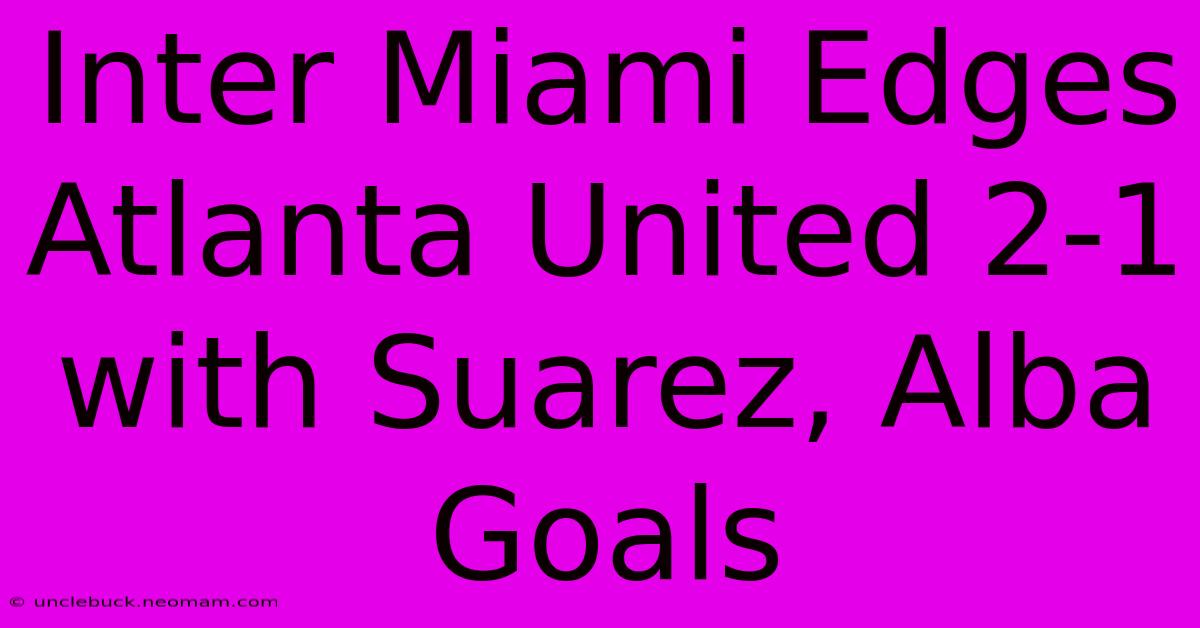 Inter Miami Edges Atlanta United 2-1 With Suarez, Alba Goals 