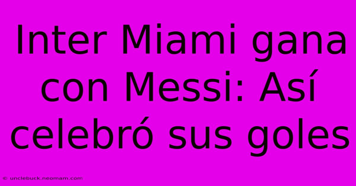 Inter Miami Gana Con Messi: Así Celebró Sus Goles