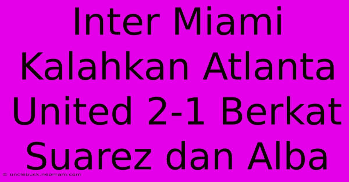 Inter Miami Kalahkan Atlanta United 2-1 Berkat Suarez Dan Alba