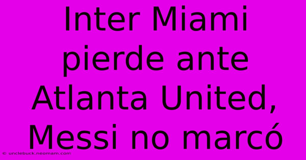 Inter Miami Pierde Ante Atlanta United, Messi No Marcó