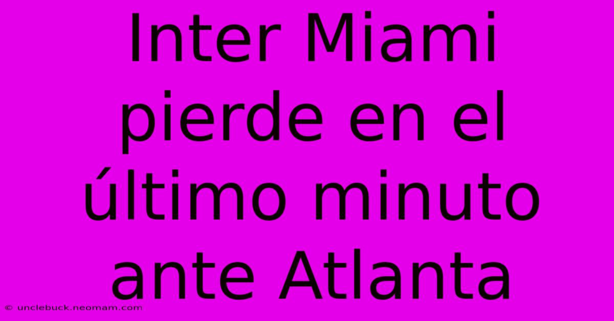 Inter Miami Pierde En El Último Minuto Ante Atlanta