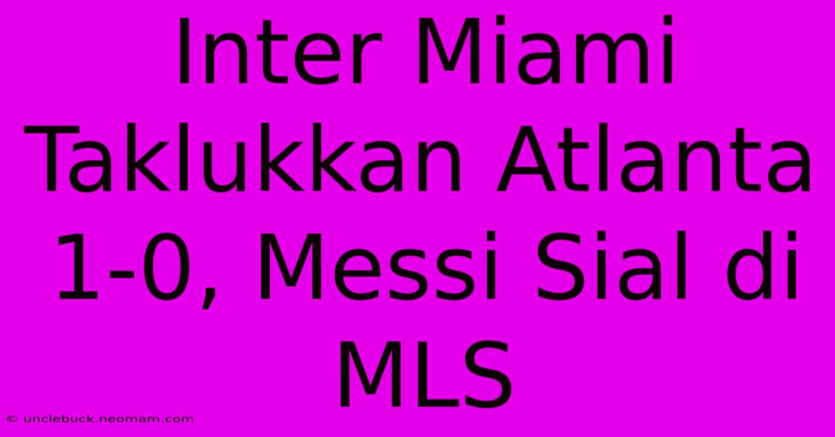 Inter Miami Taklukkan Atlanta 1-0, Messi Sial Di MLS 