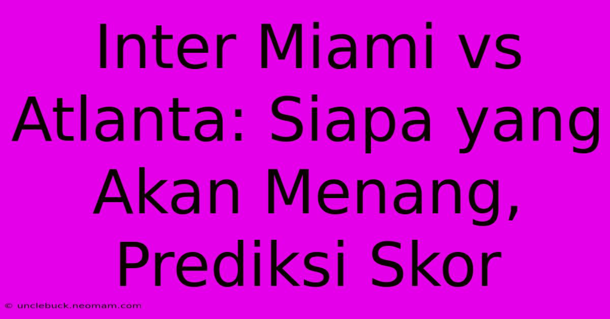 Inter Miami Vs Atlanta: Siapa Yang Akan Menang, Prediksi Skor