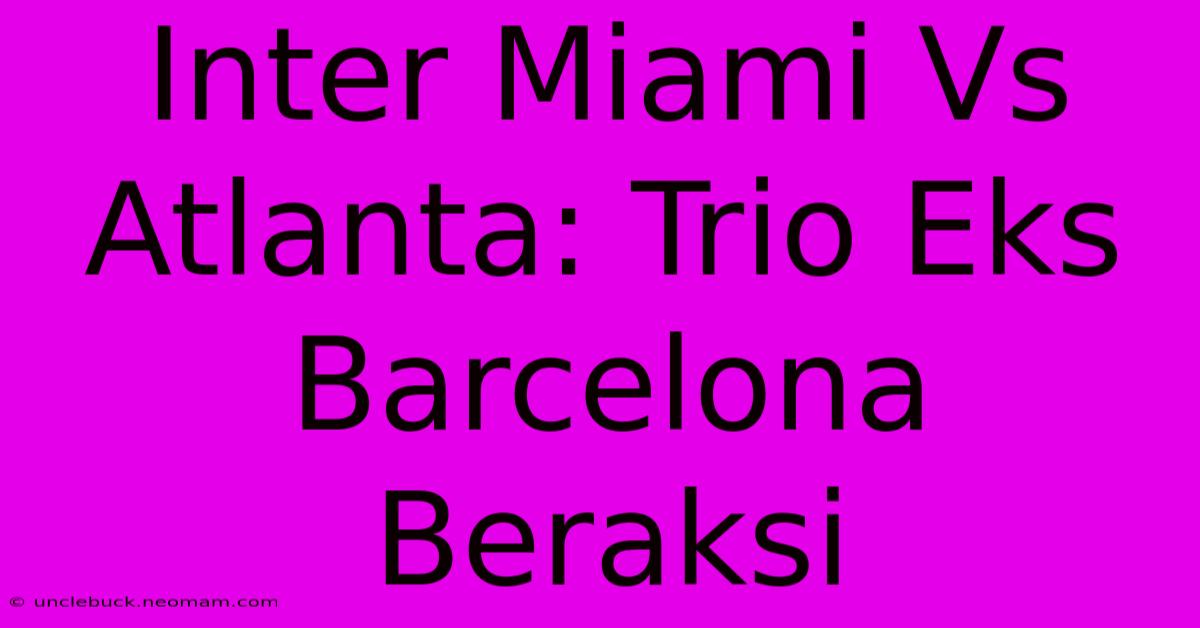 Inter Miami Vs Atlanta: Trio Eks Barcelona Beraksi