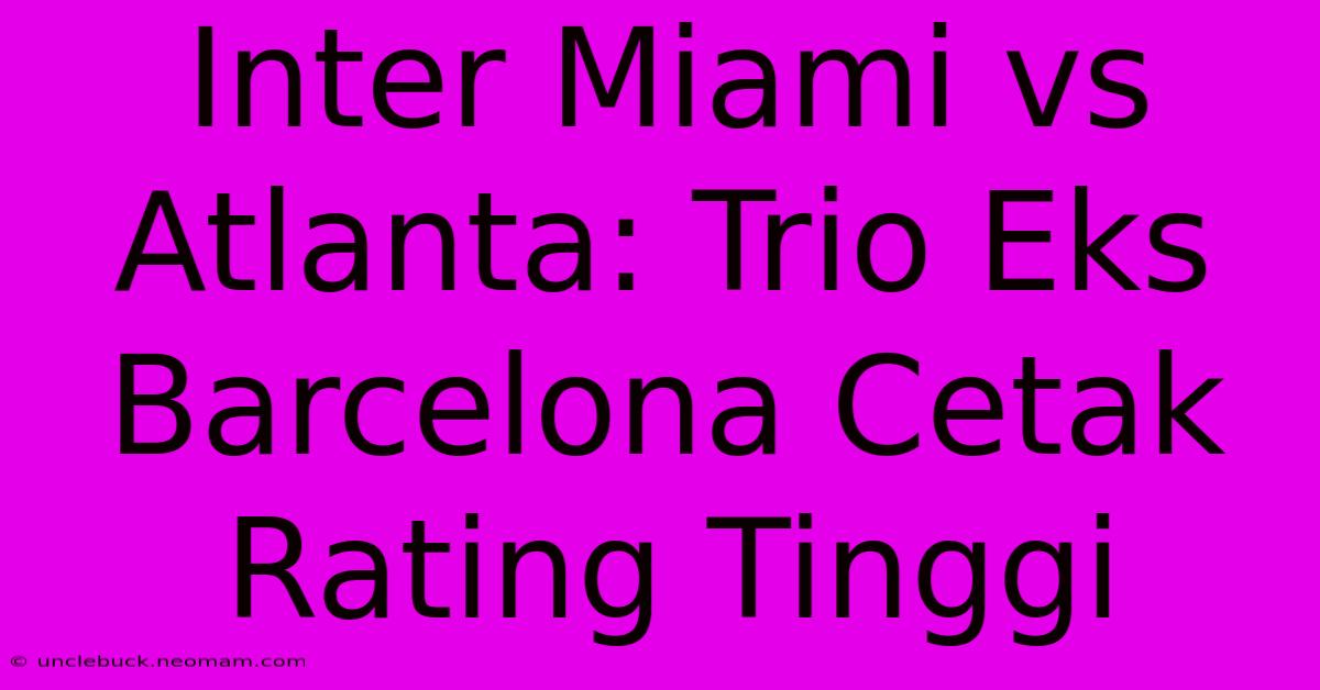 Inter Miami Vs Atlanta: Trio Eks Barcelona Cetak Rating Tinggi 