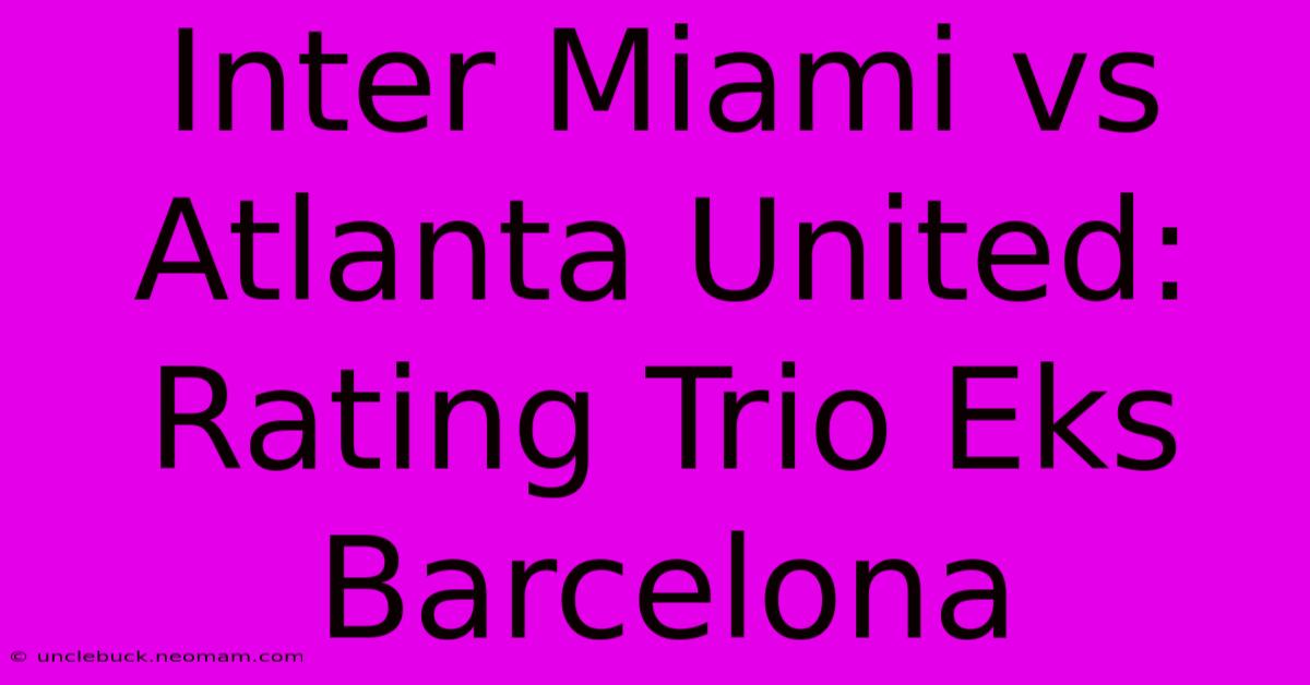 Inter Miami Vs Atlanta United: Rating Trio Eks Barcelona