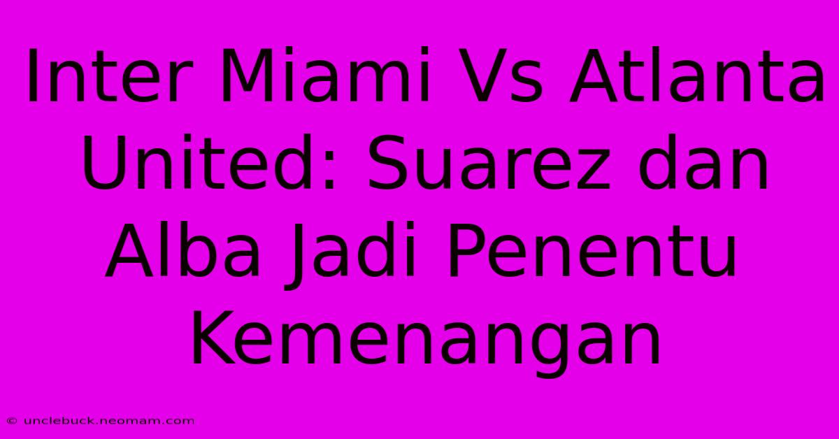 Inter Miami Vs Atlanta United: Suarez Dan Alba Jadi Penentu Kemenangan 