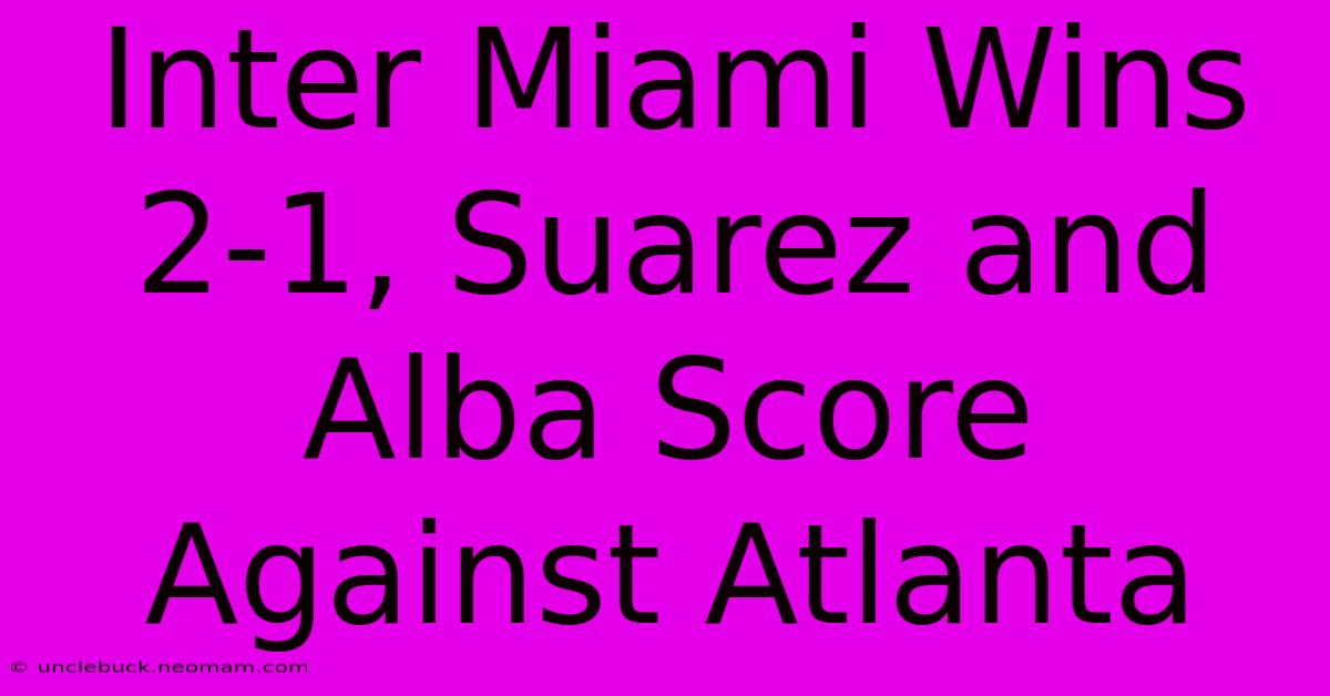 Inter Miami Wins 2-1, Suarez And Alba Score Against Atlanta