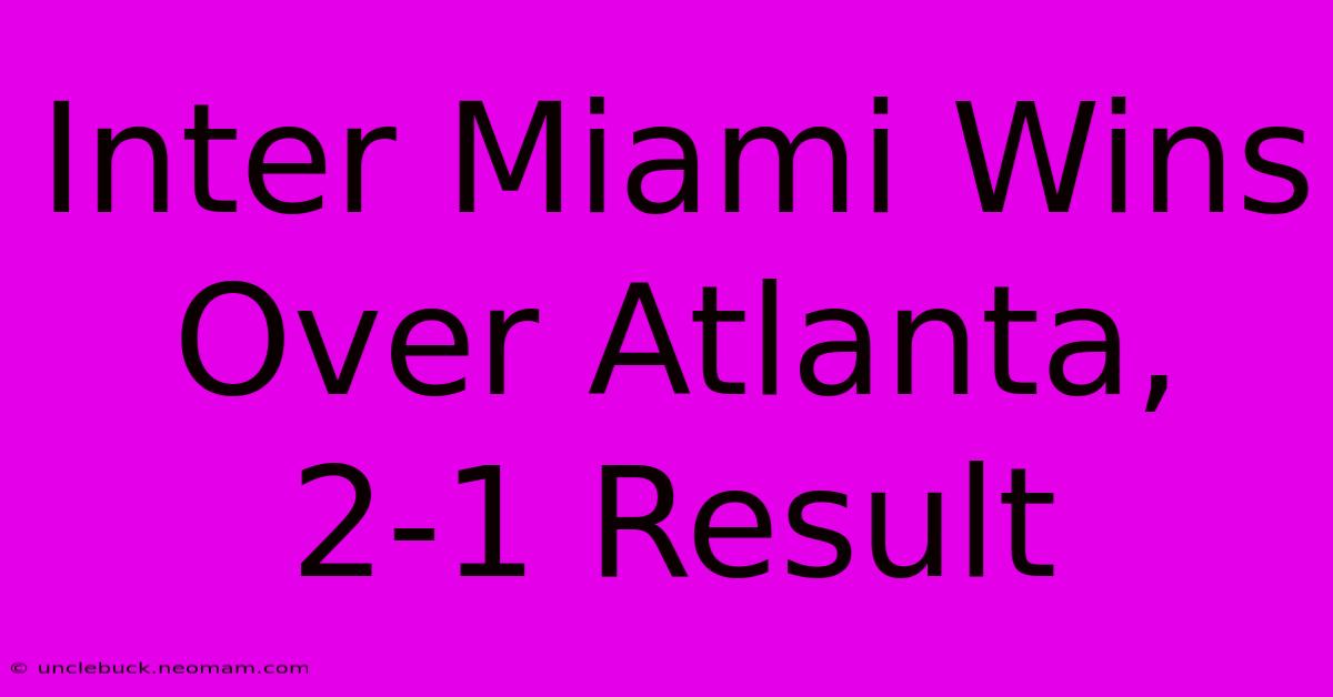 Inter Miami Wins Over Atlanta, 2-1 Result 