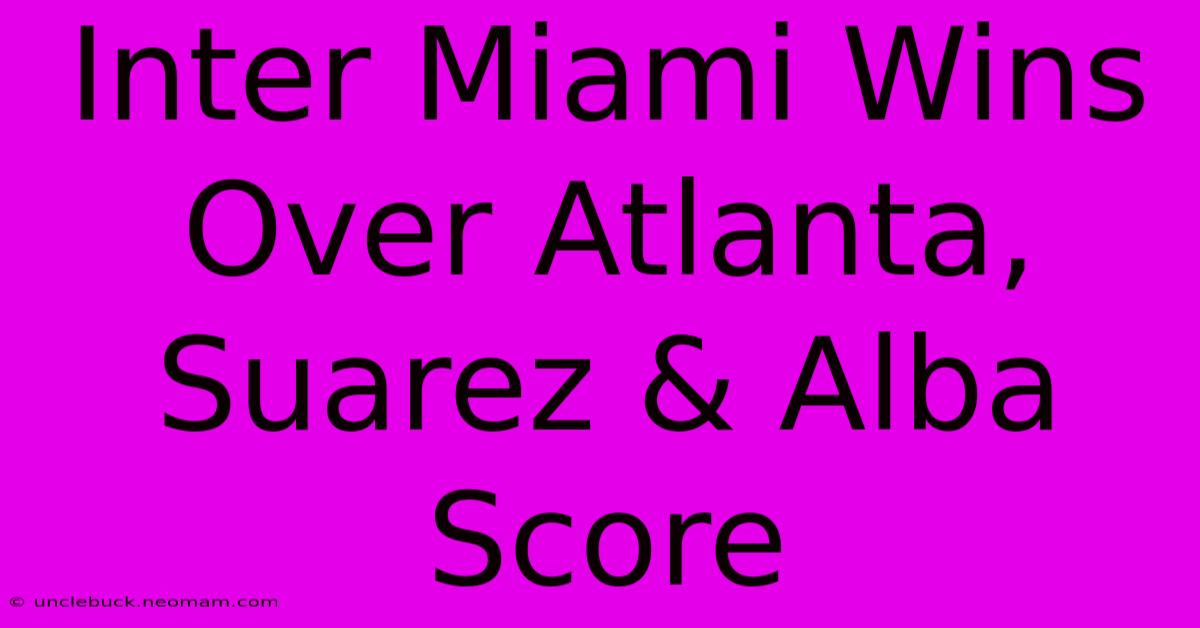 Inter Miami Wins Over Atlanta, Suarez & Alba Score