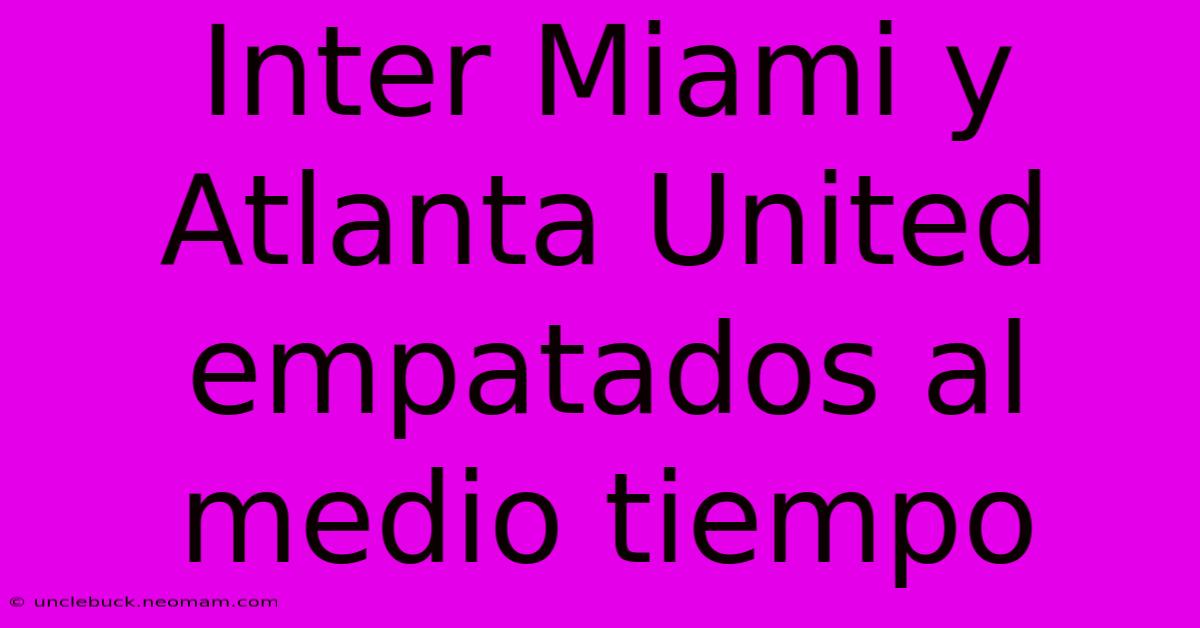 Inter Miami Y Atlanta United Empatados Al Medio Tiempo