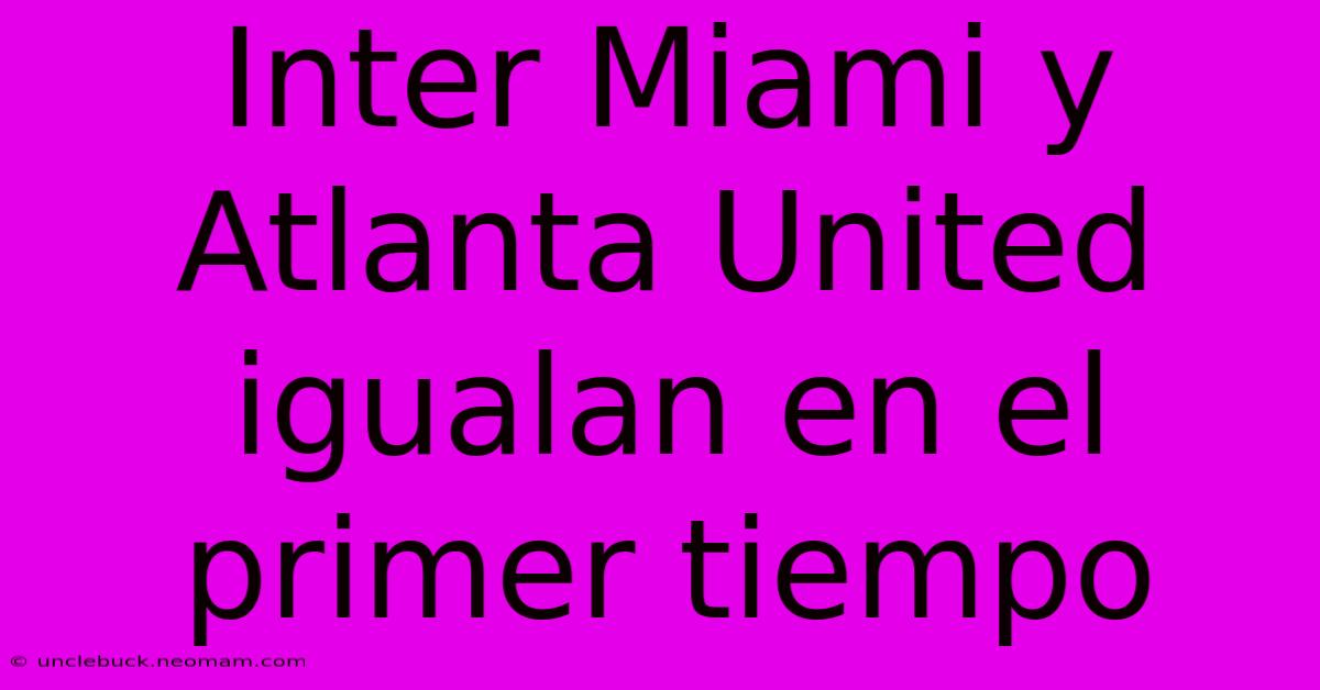 Inter Miami Y Atlanta United Igualan En El Primer Tiempo