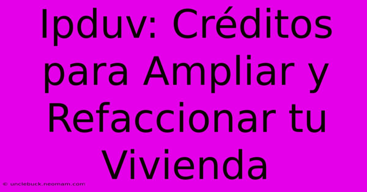 Ipduv: Créditos Para Ampliar Y Refaccionar Tu Vivienda