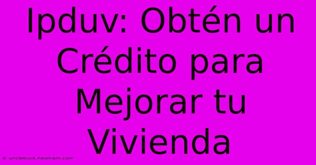 Ipduv: Obtén Un Crédito Para Mejorar Tu Vivienda 