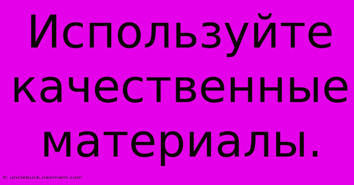 Используйте Качественные Материалы.