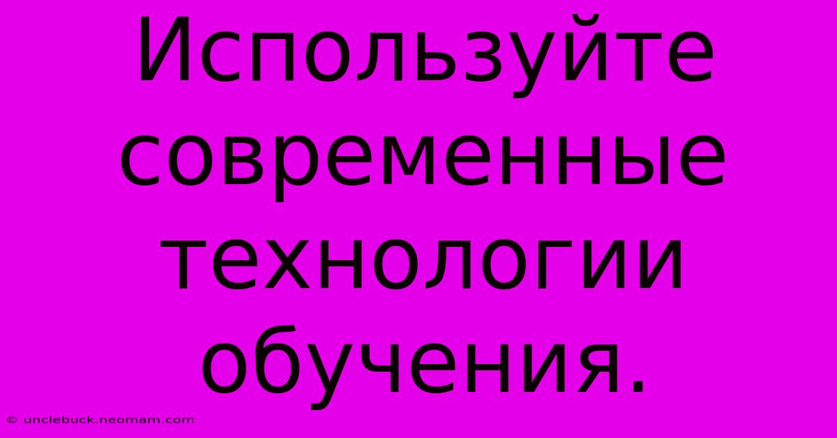 Используйте Современные Технологии Обучения.