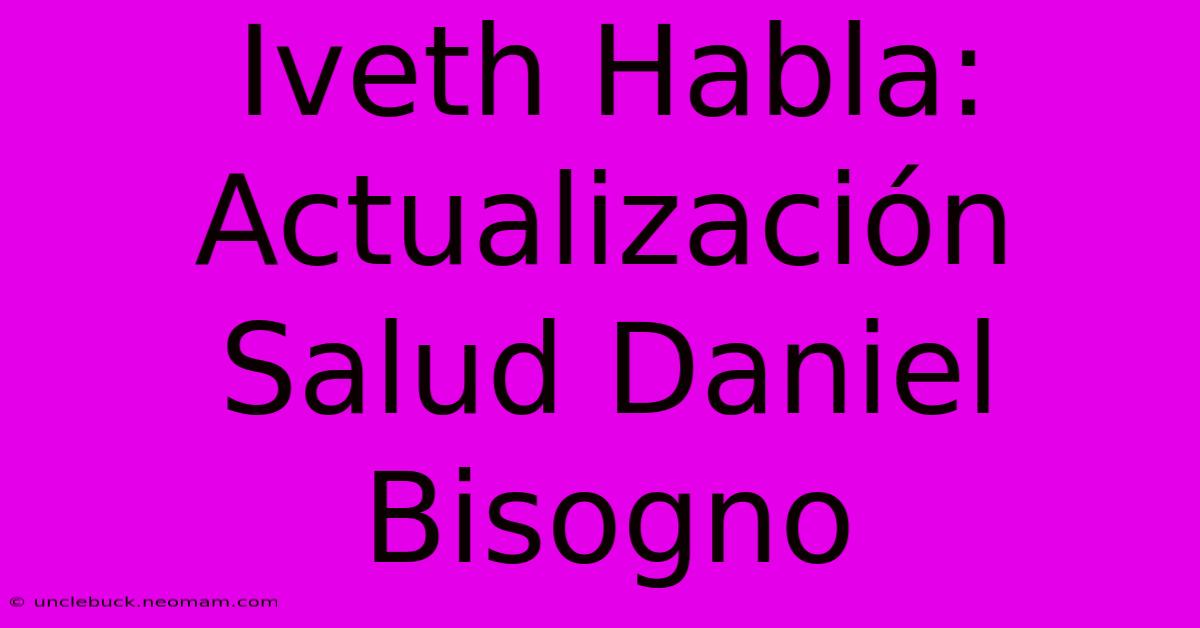 Iveth Habla: Actualización Salud Daniel Bisogno