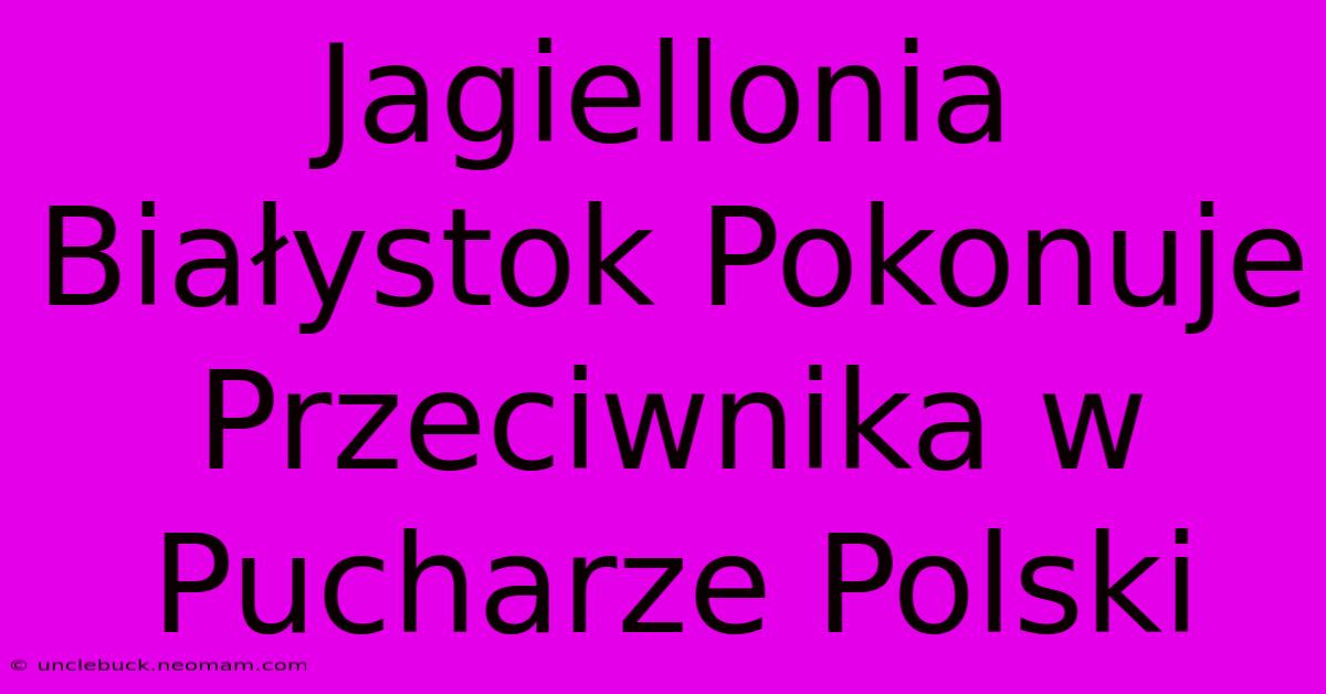 Jagiellonia Białystok Pokonuje Przeciwnika W Pucharze Polski