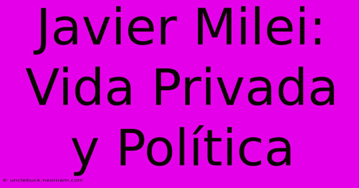 Javier Milei: Vida Privada Y Política