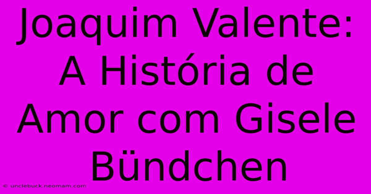 Joaquim Valente: A História De Amor Com Gisele Bündchen 