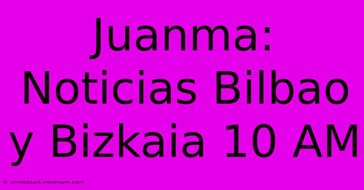 Juanma: Noticias Bilbao Y Bizkaia 10 AM