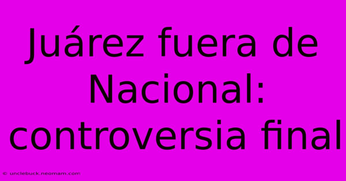 Juárez Fuera De Nacional: Controversia Final