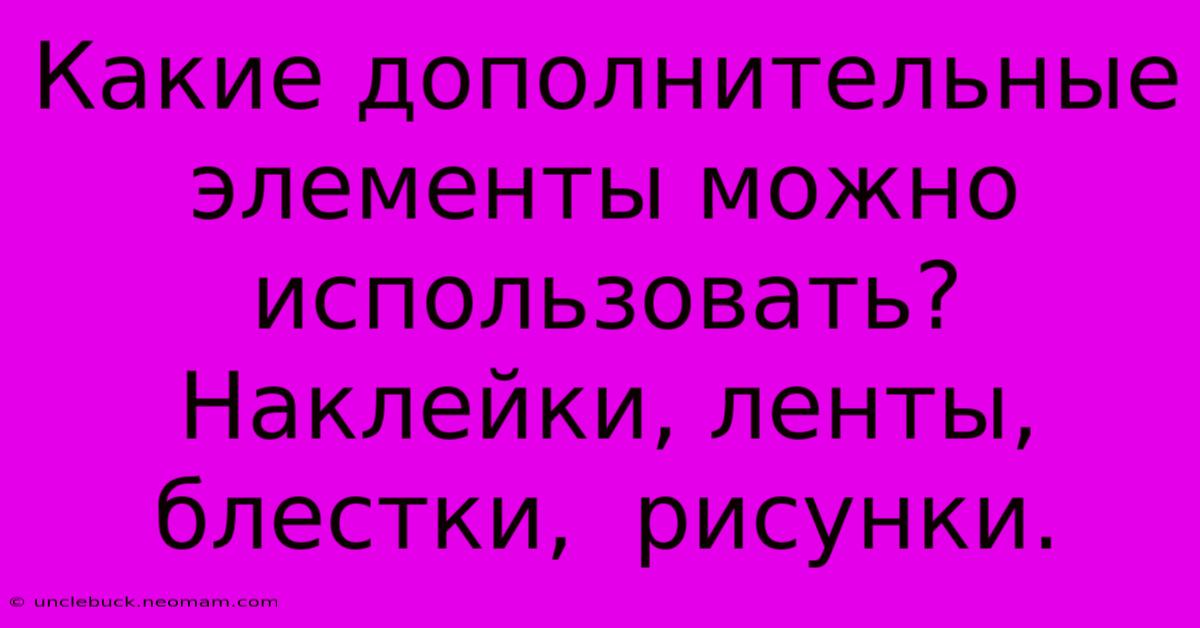 Какие Дополнительные Элементы Можно Использовать?  Наклейки, Ленты, Блестки,  Рисунки.