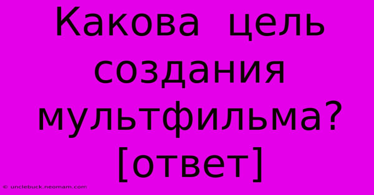 Какова  Цель  Создания  Мультфильма? [ответ]