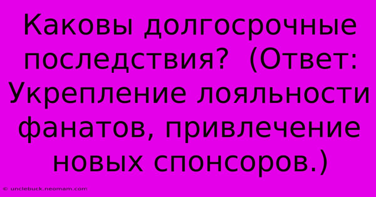 Каковы Долгосрочные Последствия?  (Ответ:  Укрепление Лояльности Фанатов, Привлечение Новых Спонсоров.)