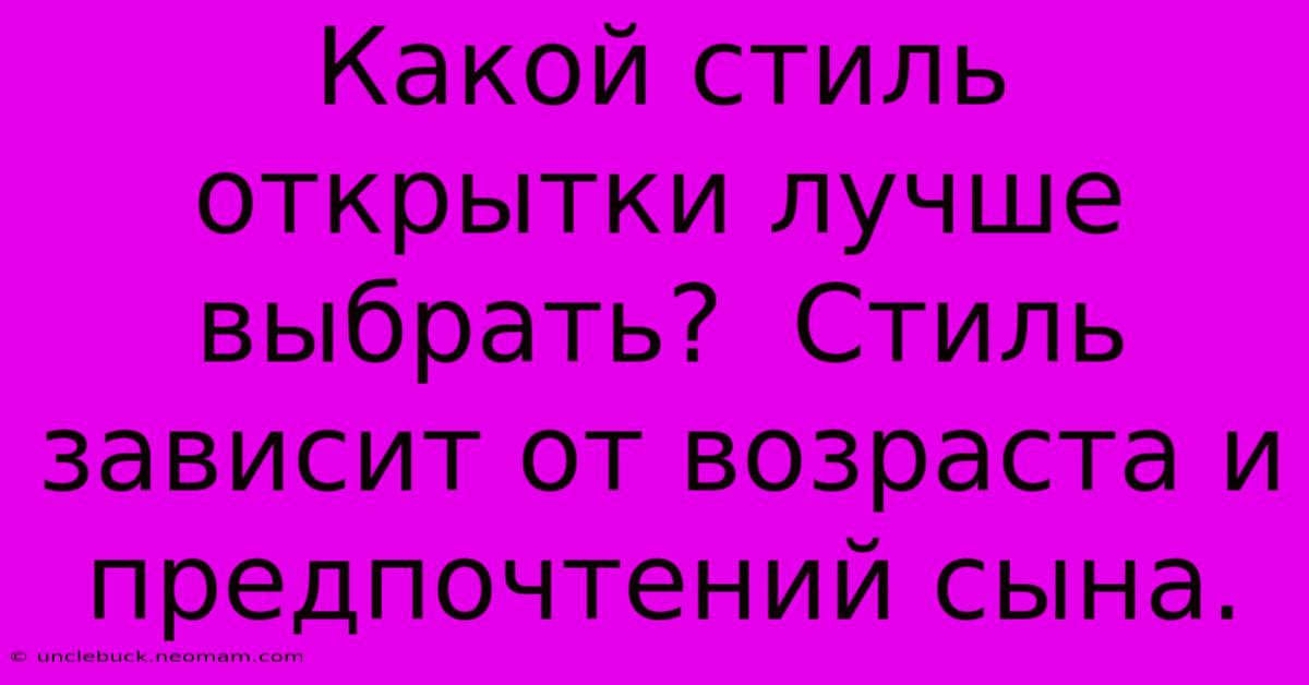 Какой Стиль Открытки Лучше Выбрать?  Стиль Зависит От Возраста И Предпочтений Сына.