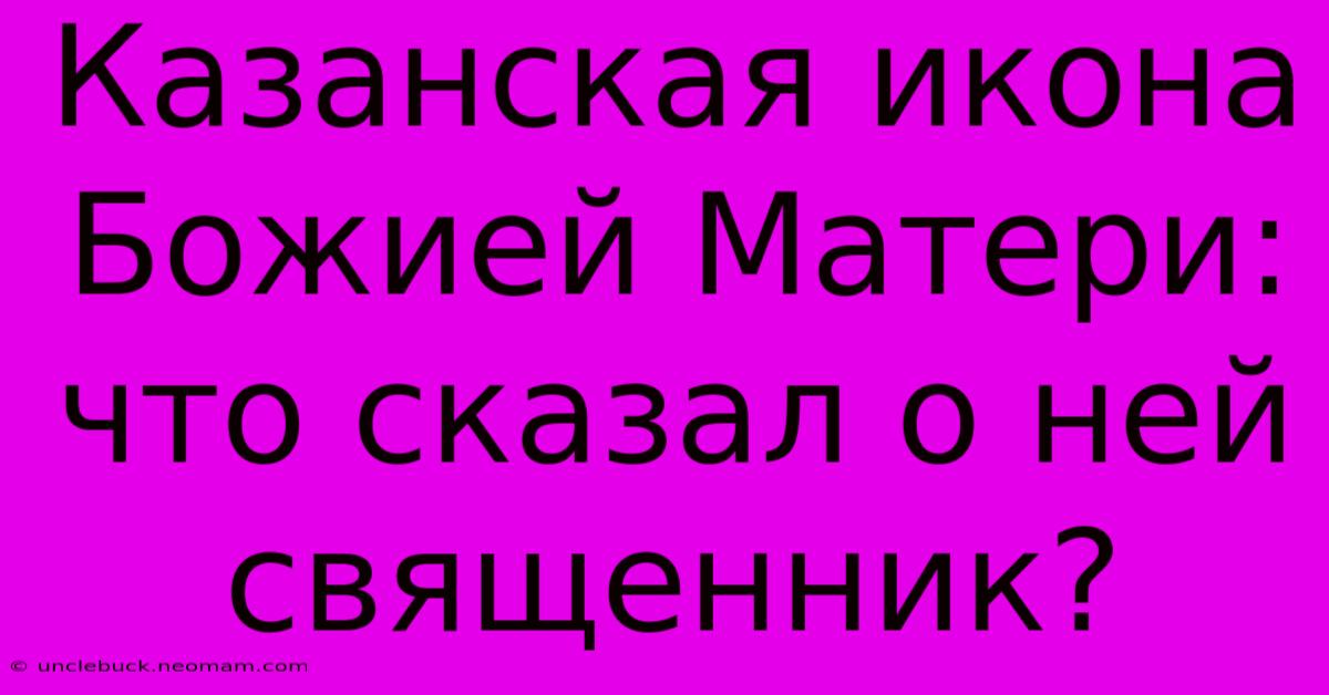 Казанская Икона Божией Матери: Что Сказал О Ней Священник?