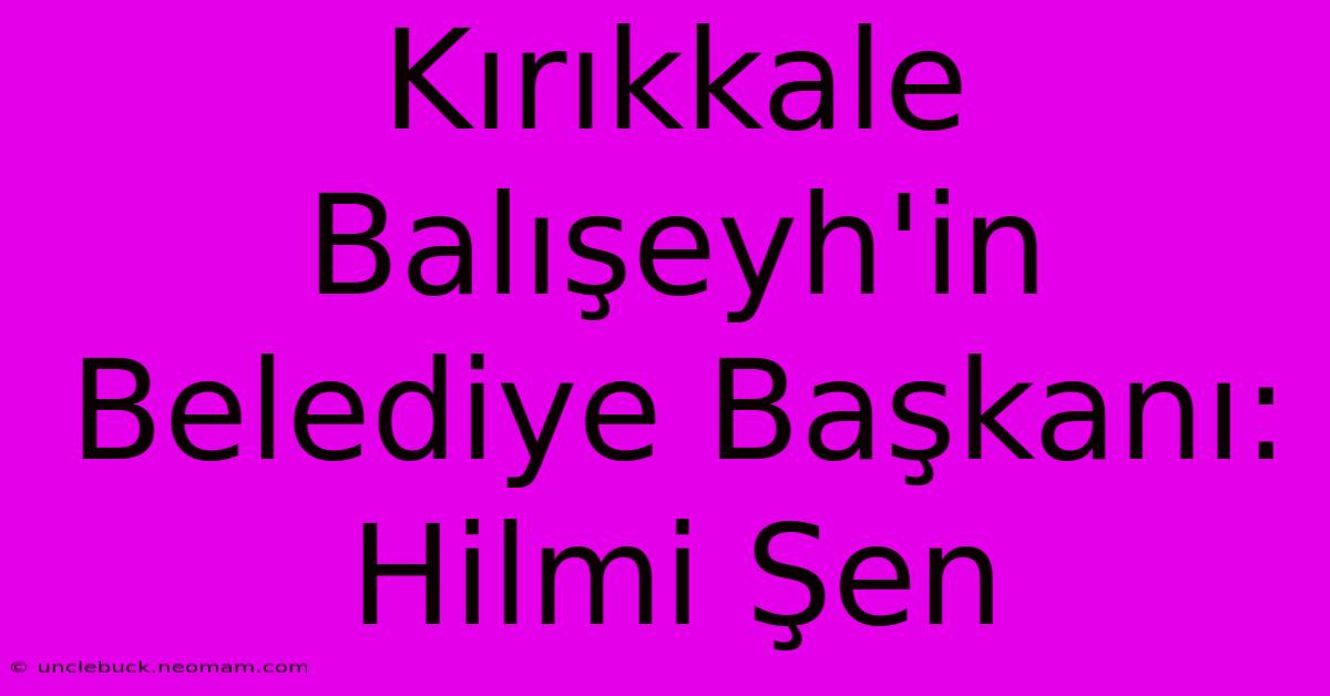 Kırıkkale Balışeyh'in Belediye Başkanı: Hilmi Şen