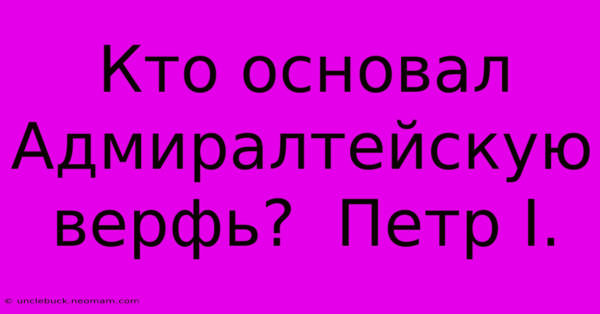 Кто Основал Адмиралтейскую Верфь?  Петр I.